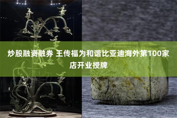 炒股融资融券 王传福为和谐比亚迪海外第100家店开业授牌