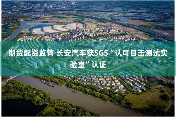 期货配资监管 长安汽车获SGS“认可目击测试实验室”认证