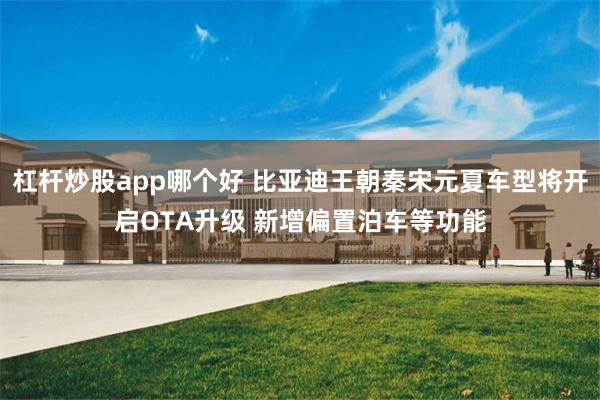 杠杆炒股app哪个好 比亚迪王朝秦宋元夏车型将开启OTA升级 新增偏置泊车等功能
