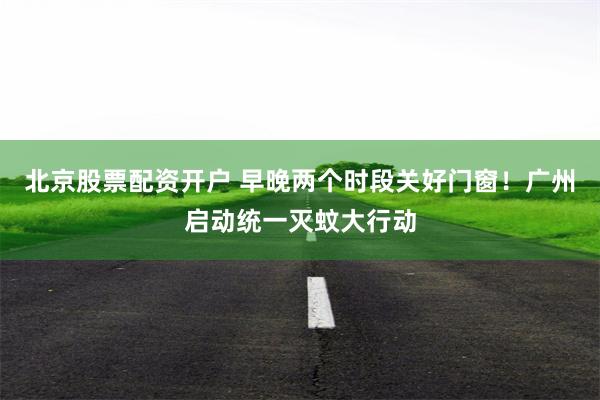 北京股票配资开户 早晚两个时段关好门窗！广州启动统一灭蚊大行动