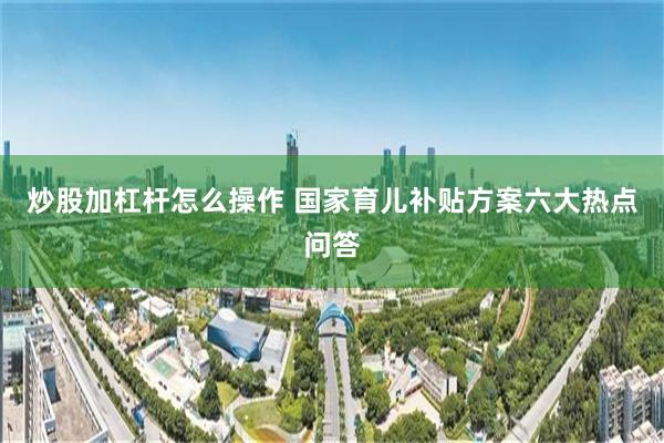 炒股加杠杆怎么操作 国家育儿补贴方案六大热点问答