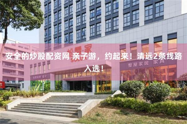 安全的炒股配资网 亲子游，约起来！清远2条线路入选！