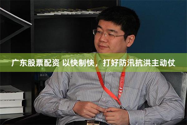 广东股票配资 以快制快，打好防汛抗洪主动仗