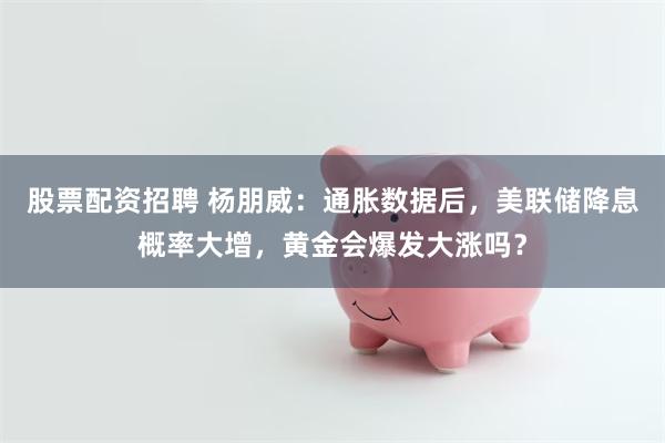 股票配资招聘 杨朋威：通胀数据后，美联储降息概率大增，黄金会爆发大涨吗？