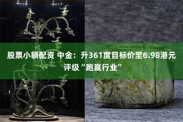 股票小额配资 中金：升361度目标价至6.98港元 评级“跑赢行业”