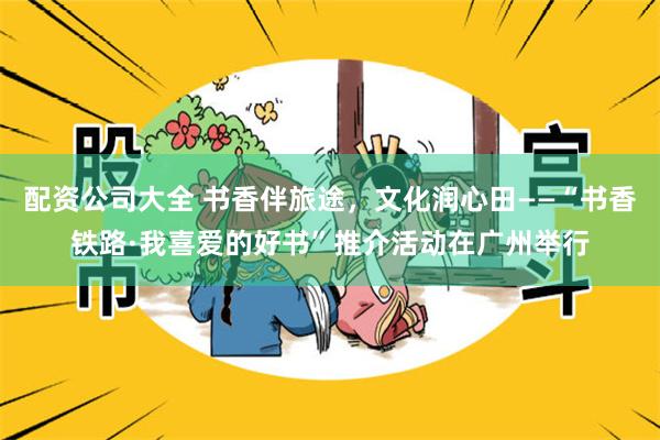 配资公司大全 书香伴旅途，文化润心田——“书香铁路·我喜爱的好书”推介活动在广州举行