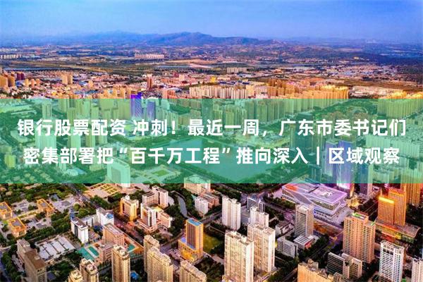 银行股票配资 冲刺！最近一周，广东市委书记们密集部署把“百千万工程”推向深入｜区域观察