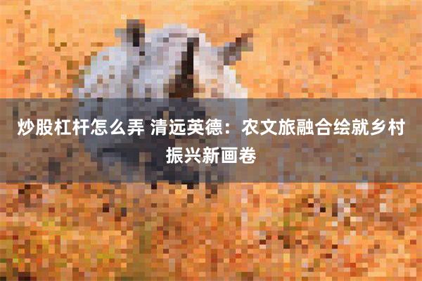 炒股杠杆怎么弄 清远英德：农文旅融合绘就乡村振兴新画卷