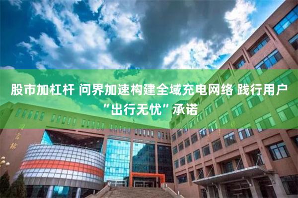 股市加杠杆 问界加速构建全域充电网络 践行用户“出行无忧”承诺