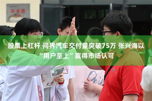 股票上杠杆 问界汽车交付量突破75万 张兴海以“用户至上”赢得市场认可