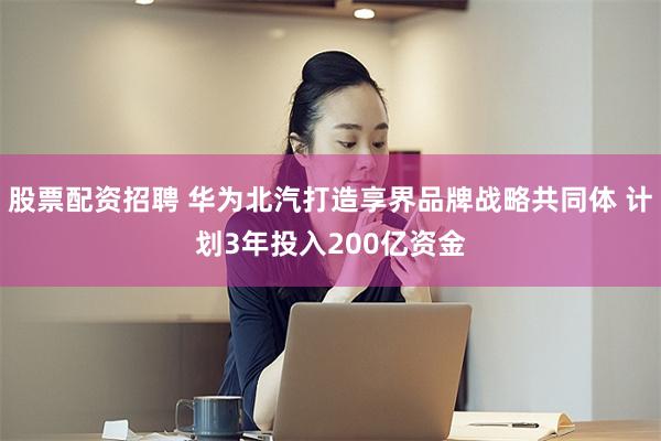 股票配资招聘 华为北汽打造享界品牌战略共同体 计划3年投入200亿资金