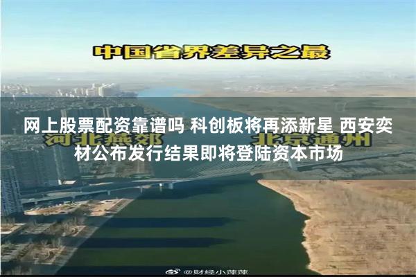 网上股票配资靠谱吗 科创板将再添新星 西安奕材公布发行结果即将登陆资本市场