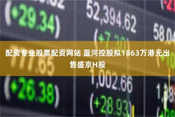 配资专业股票配资网站 蓝河控股拟1863万港元出售盛京H股