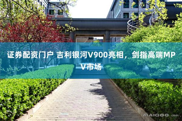 证券配资门户 吉利银河V900亮相，剑指高端MPV市场
