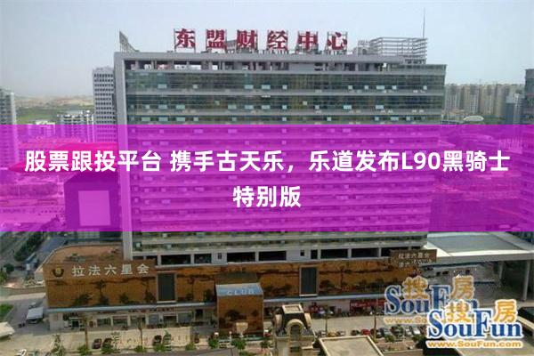 股票跟投平台 携手古天乐，乐道发布L90黑骑士特别版