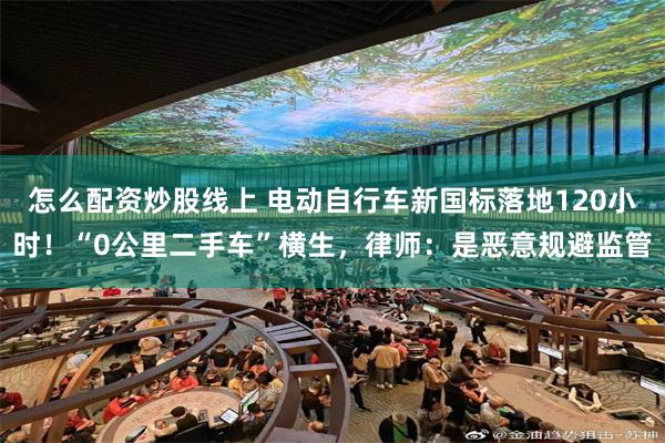 怎么配资炒股线上 电动自行车新国标落地120小时！“0公里二手车”横生，律师：是恶意规避监管