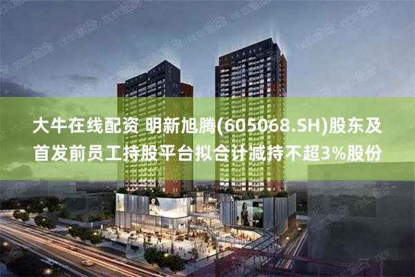 大牛在线配资 明新旭腾(605068.SH)股东及首发前员工持股平台拟合计减持不超3%股份