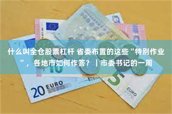 什么叫全仓股票杠杆 省委布置的这些“特别作业”，各地市如何作答？｜市委书记的一周