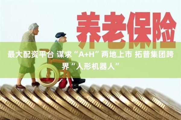 最大配资平台 谋求“A+H”两地上市 拓普集团跨界“人形机器人”