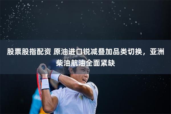 股票股指配资 原油进口锐减叠加品类切换，亚洲柴油航油全面紧缺