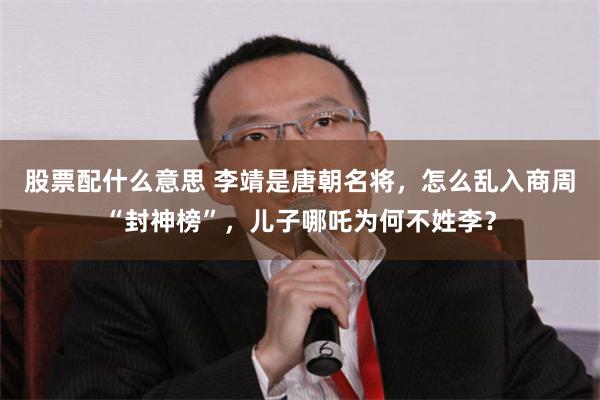 股票配什么意思 李靖是唐朝名将，怎么乱入商周“封神榜”，儿子哪吒为何不姓李？