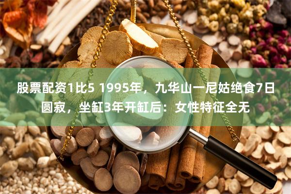 股票配资1比5 1995年，九华山一尼姑绝食7日圆寂，坐缸3年开缸后：女性特征全无