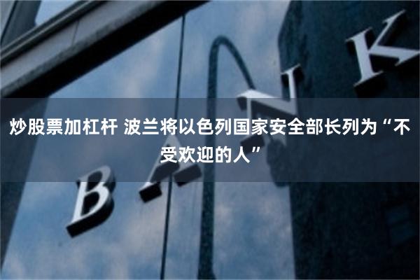 炒股票加杠杆 波兰将以色列国家安全部长列为“不受欢迎的人”