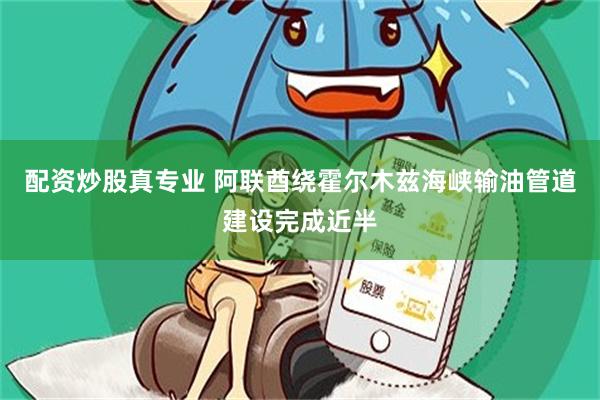 配资炒股真专业 阿联酋绕霍尔木兹海峡输油管道建设完成近半