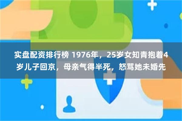 实盘配资排行榜 1976年，25岁女知青抱着4岁儿子回京，母亲气得半死，怒骂她未婚先