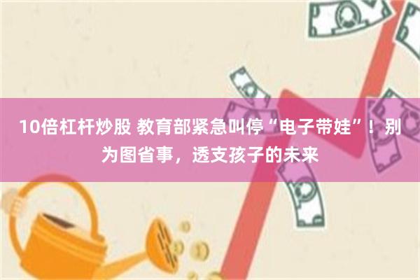 10倍杠杆炒股 教育部紧急叫停“电子带娃”！别为图省事，透支孩子的未来