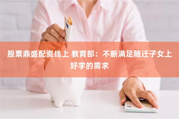 股票鼎盛配资线上 教育部：不断满足随迁子女上好学的需求