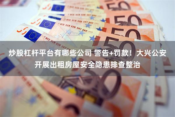 炒股杠杆平台有哪些公司 警告+罚款!大兴公安开展出租房屋安全隐患排查整治