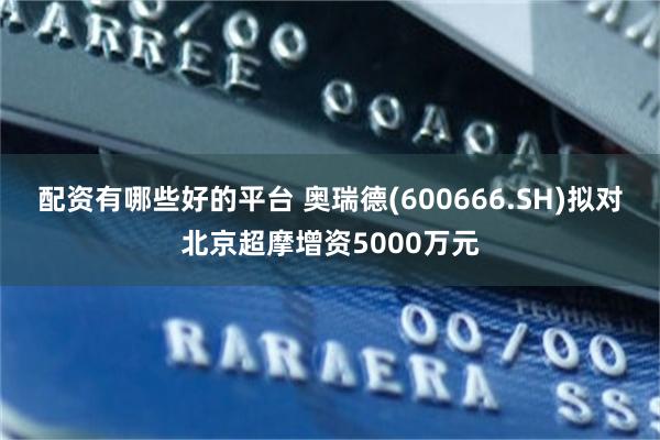 配资有哪些好的平台 奥瑞德(600666.SH)拟对北京超摩增资5000万元