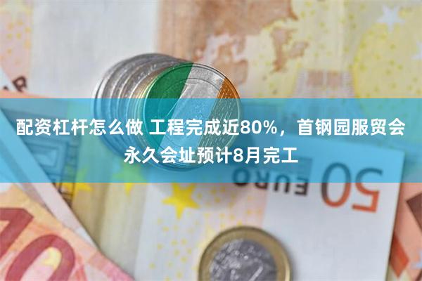 配资杠杆怎么做 工程完成近80%，首钢园服贸会永久会址预计8月完工