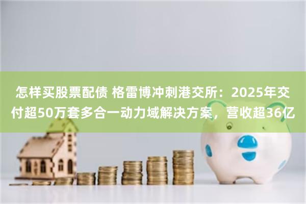 怎样买股票配债 格雷博冲刺港交所：2025年交付超50万套多合一动力域解决方案，营收超36亿