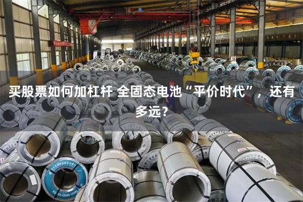 买股票如何加杠杆 全固态电池“平价时代”，还有多远？