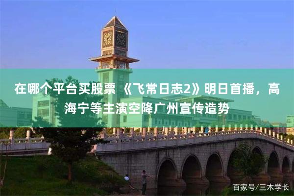 在哪个平台买股票 《飞常日志2》明日首播,高海宁等主演空降广州宣传造势