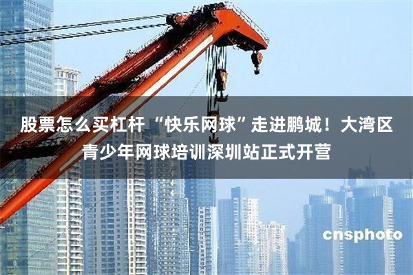 股票怎么买杠杆 “快乐网球”走进鹏城！大湾区青少年网球培训深圳站正式开营