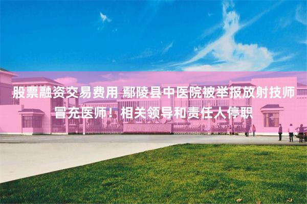 股票融资交易费用 鄢陵县中医院被举报放射技师冒充医师!相关领导和责任人停职