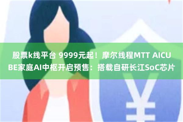 股票k线平台 9999元起！摩尔线程MTT AICUBE家庭AI中枢开启预售：搭载自研长江SoC芯片