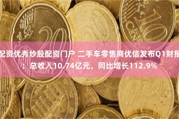 配资优秀炒股配资门户 二手车零售商优信发布Q1财报：总收入10.74亿元，同比增长112.9%