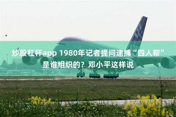 炒股杠杆app 1980年记者提问逮捕“四人帮”是谁组织的？邓小平这样说