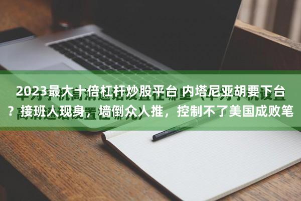 2023最大十倍杠杆炒股平台 内塔尼亚胡要下台？接班人现身，墙倒众人推，控制不了美国成败笔