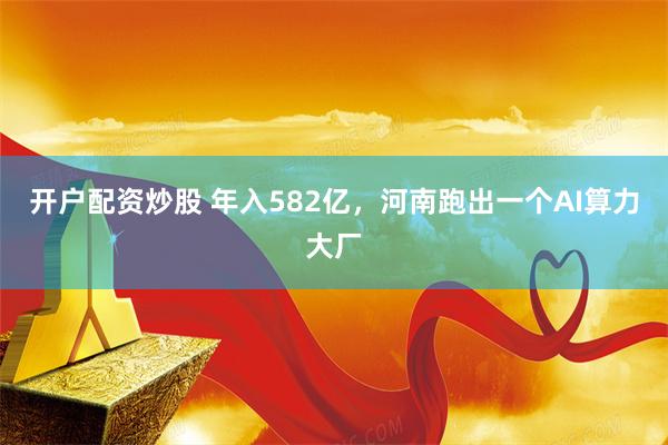 开户配资炒股 年入582亿，河南跑出一个AI算力大厂