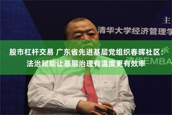 股市杠杆交易 广东省先进基层党组织春晖社区：法治赋能让基层治理有温度更有效率