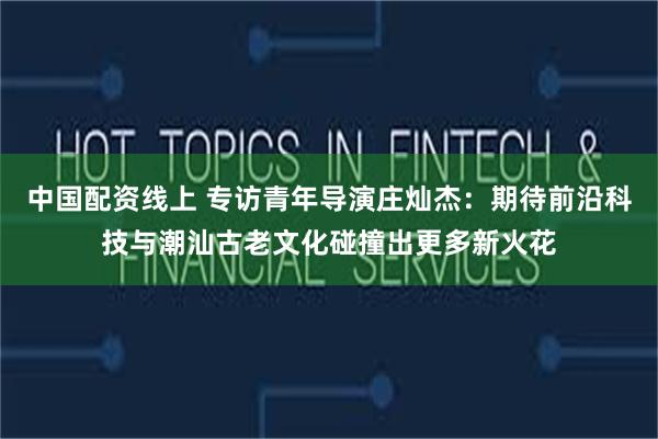中国配资线上 专访青年导演庄灿杰：期待前沿科技与潮汕古老文化碰撞出更多新火花