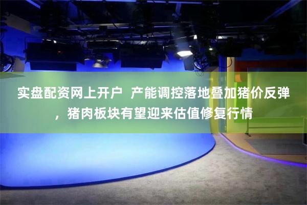 实盘配资网上开户 产能调控落地叠加猪价反弹,猪肉板块有望迎来估值修复行情