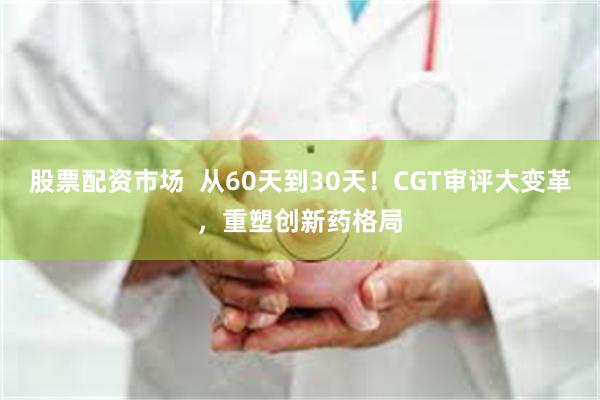 股票配资市场 从60天到30天!CGT审评大变革,重塑创新药格局