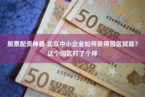 股票配资神器 北京中小企业如何获得园区赋能？这个园区打了个样