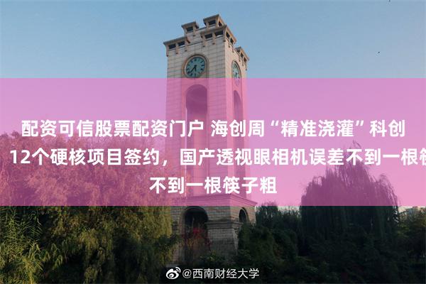 配资可信股票配资门户 海创周“精准浇灌”科创种子：12个硬核项目签约，国产透视眼相机误差不到一根筷子粗